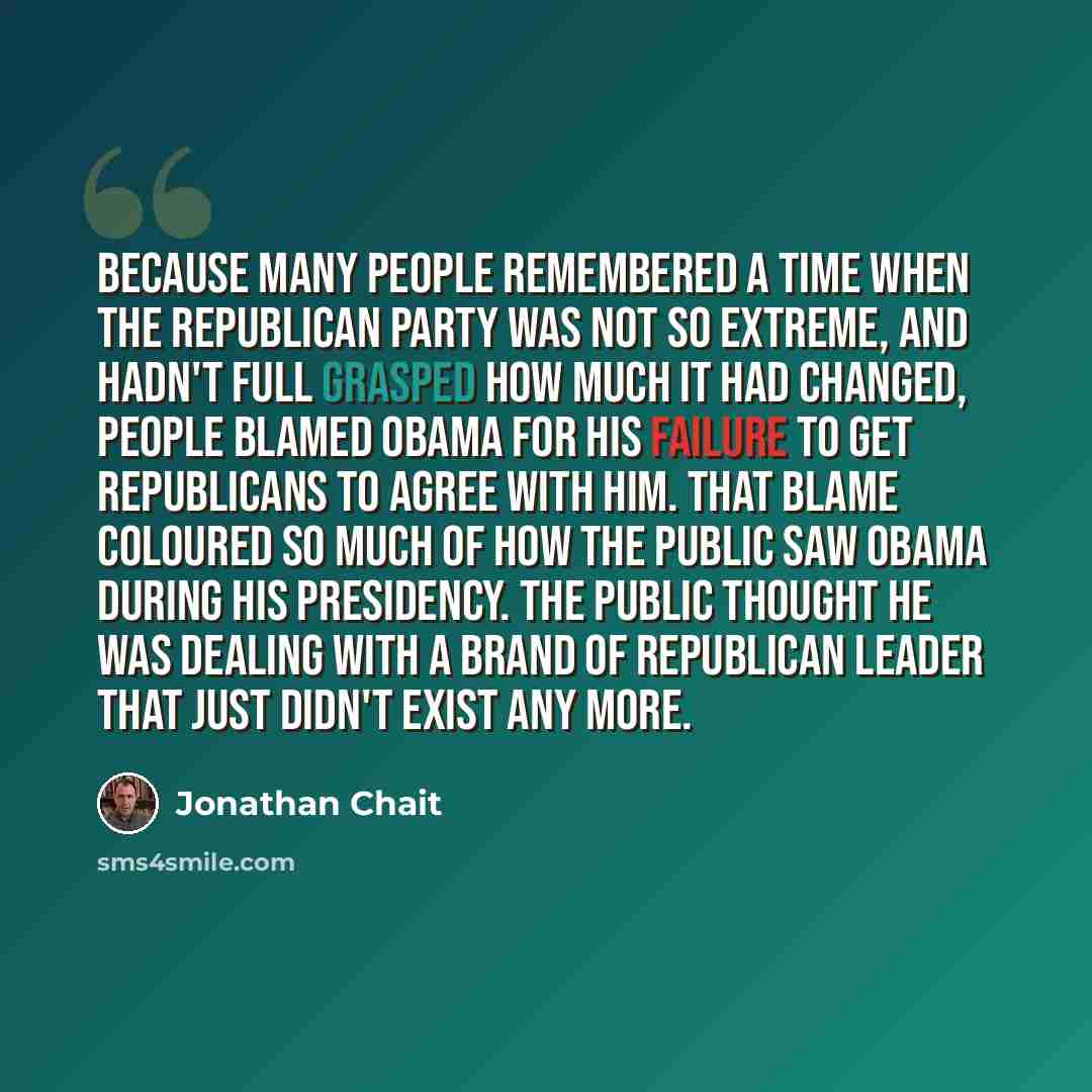 “Because many people remembered a time when the Republican Party was not so extreme, and hadn't full grasped how much it had changed, people blamed Obama for his failure to get Republicans to agree with him. That blame coloured so much of how the public saw Obama during his presidency. The public…” quote by Jonathan Chait