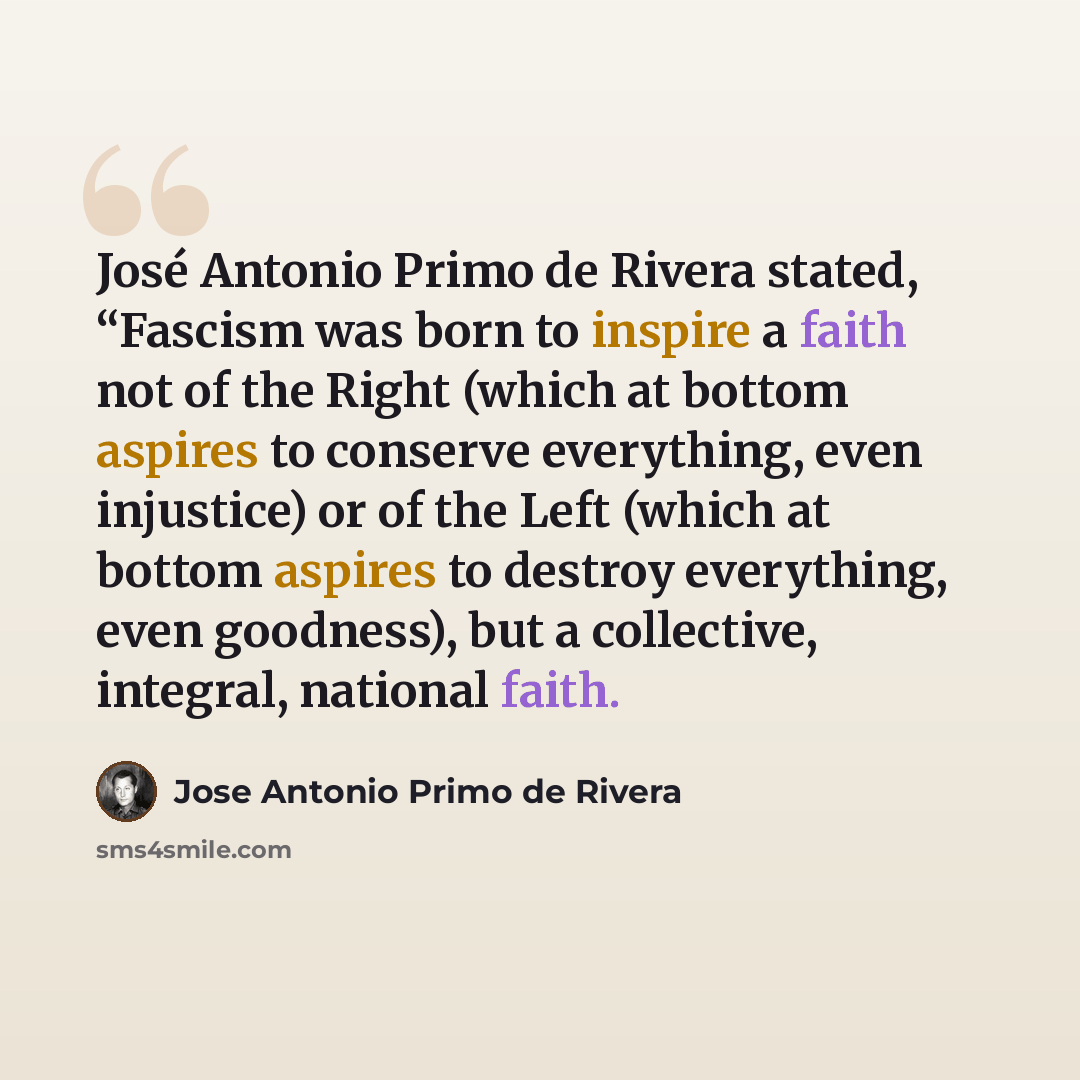 “José Antonio Primo de Rivera stated, “Fascism was born to inspire a faith not of the Right (which at bottom aspires to conserve everything, even injustice) or of the Left (which at bottom aspires to destroy everything, even goodness), but a collective, integral, national faith.” quote by Jose Antonio Primo de Rivera