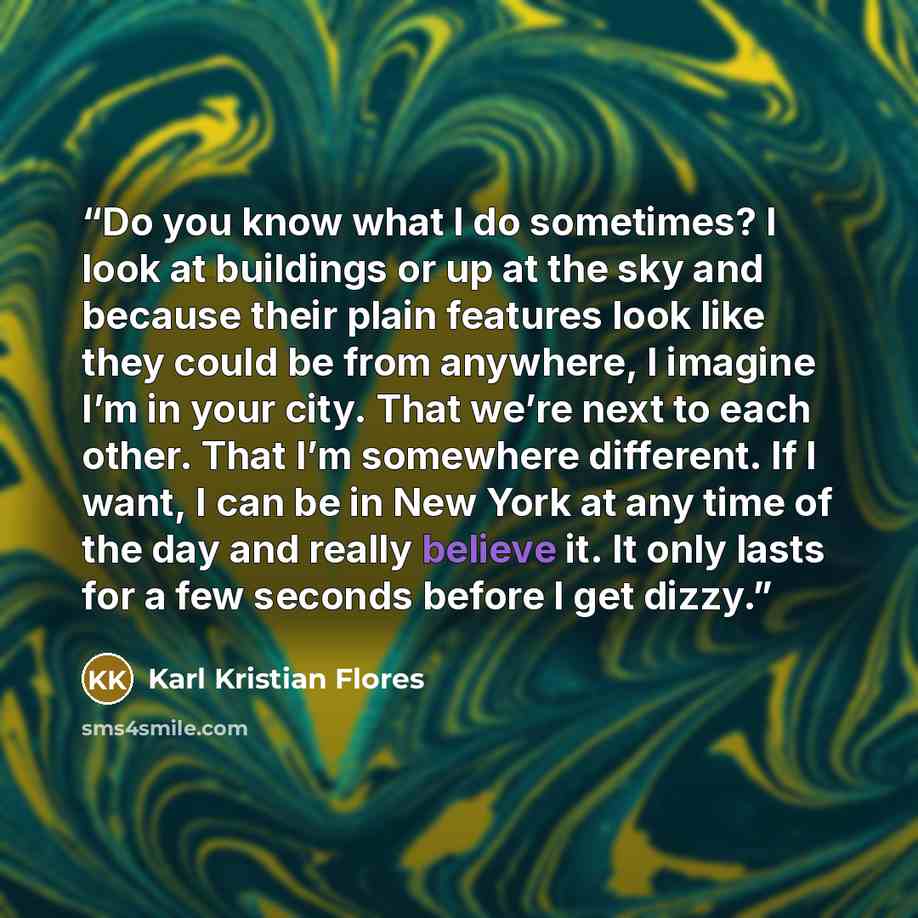“Do you know what I do sometimes? I look at buildings or up at the sky and because their plain features look like they could be from anywhere, I imagine I’m in your city. That we’re next to each other. That I’m somewhere different. If I want, I can be in New York at any time of the day and really…” quote by Karl Kristian Flores
