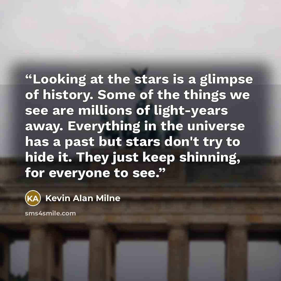 “Looking at the stars is a glimpse of history. Some of the things we see are millions of light-years away. Everything in the universe has a past but stars don't try to hide it. They just keep shinning, for everyone to see.” quote by Kevin Alan Milne