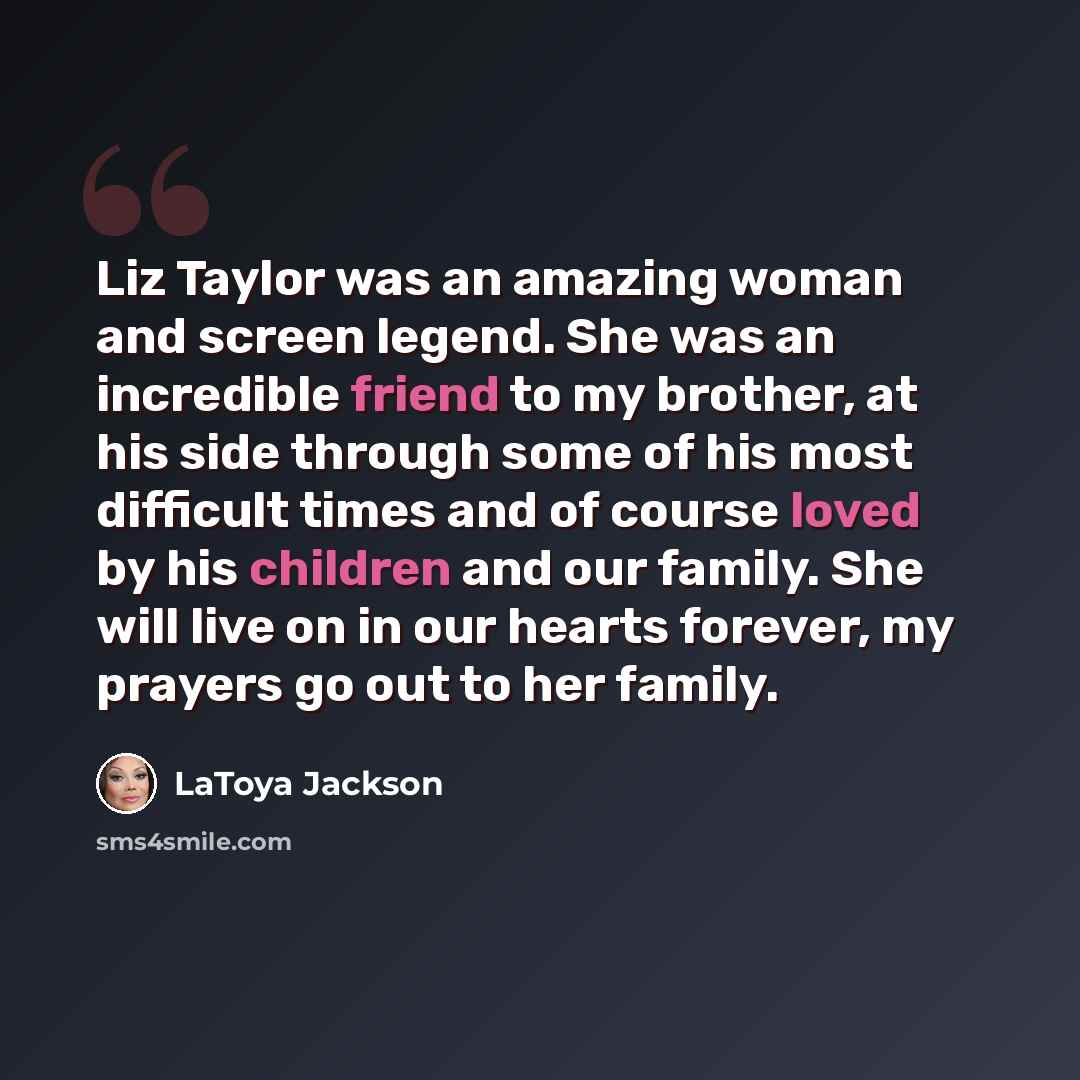 “Liz Taylor was an amazing woman and screen legend. She was an incredible friend to my brother, at his side through some of his most difficult times and of course loved by his children and our family. She will live on in our hearts forever, my prayers go out to her family.” quote by LaToya Jackson
