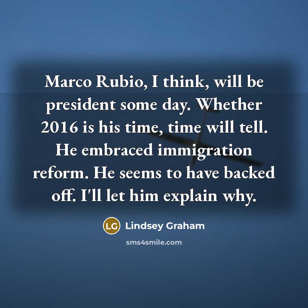 “Marco Rubio, I think, will be president some day. Whether 2016 is his time, time will tell. He embraced immigration reform. He seems to have backed off. I'll let him explain why.” quote by Lindsey Graham