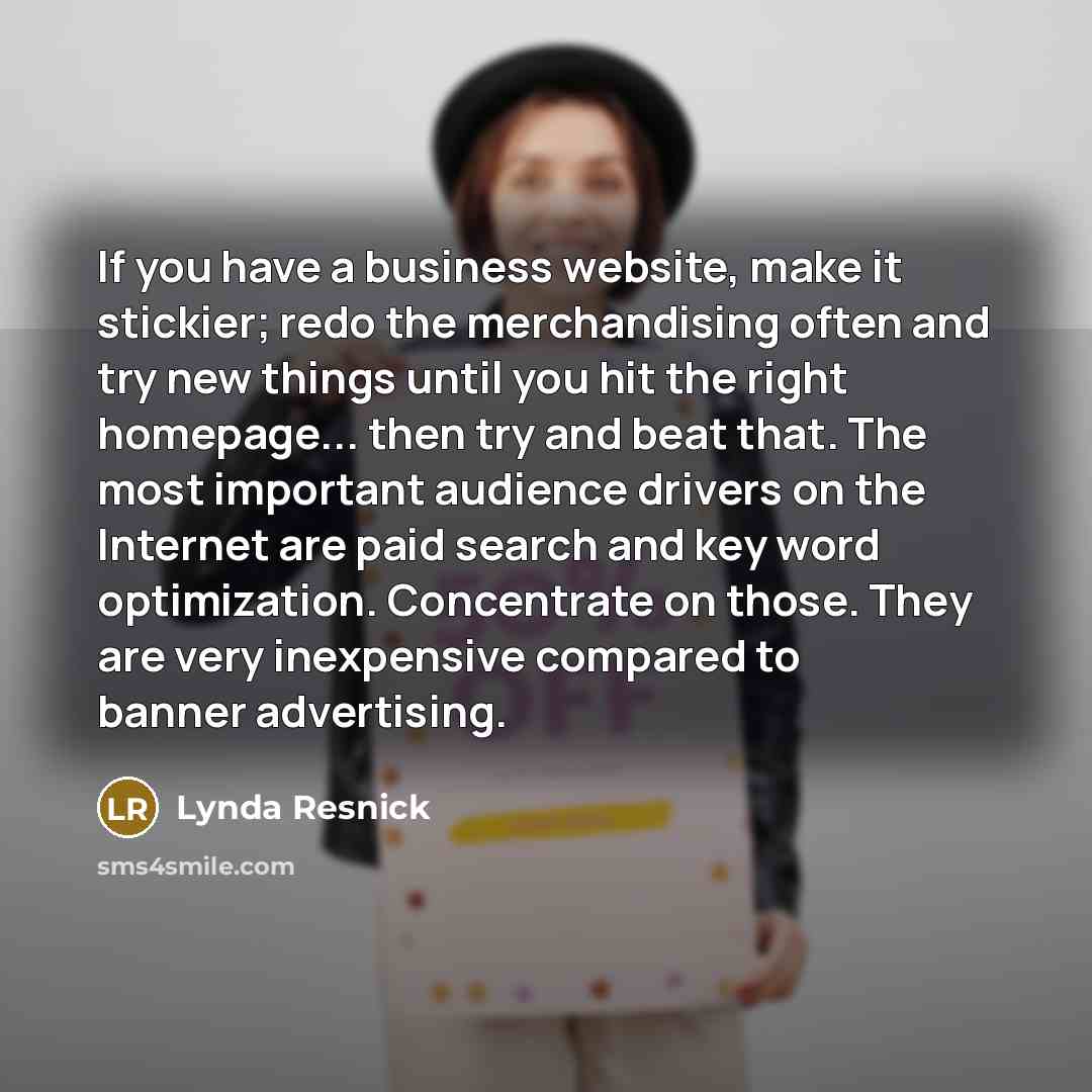 “If you have a business website, make it stickier; redo the merchandising often and try new things until you hit the right homepage... then try and beat that. The most important audience drivers on the Internet are paid search and key word optimization. Concentrate on those. They are very…” quote by Lynda Resnick