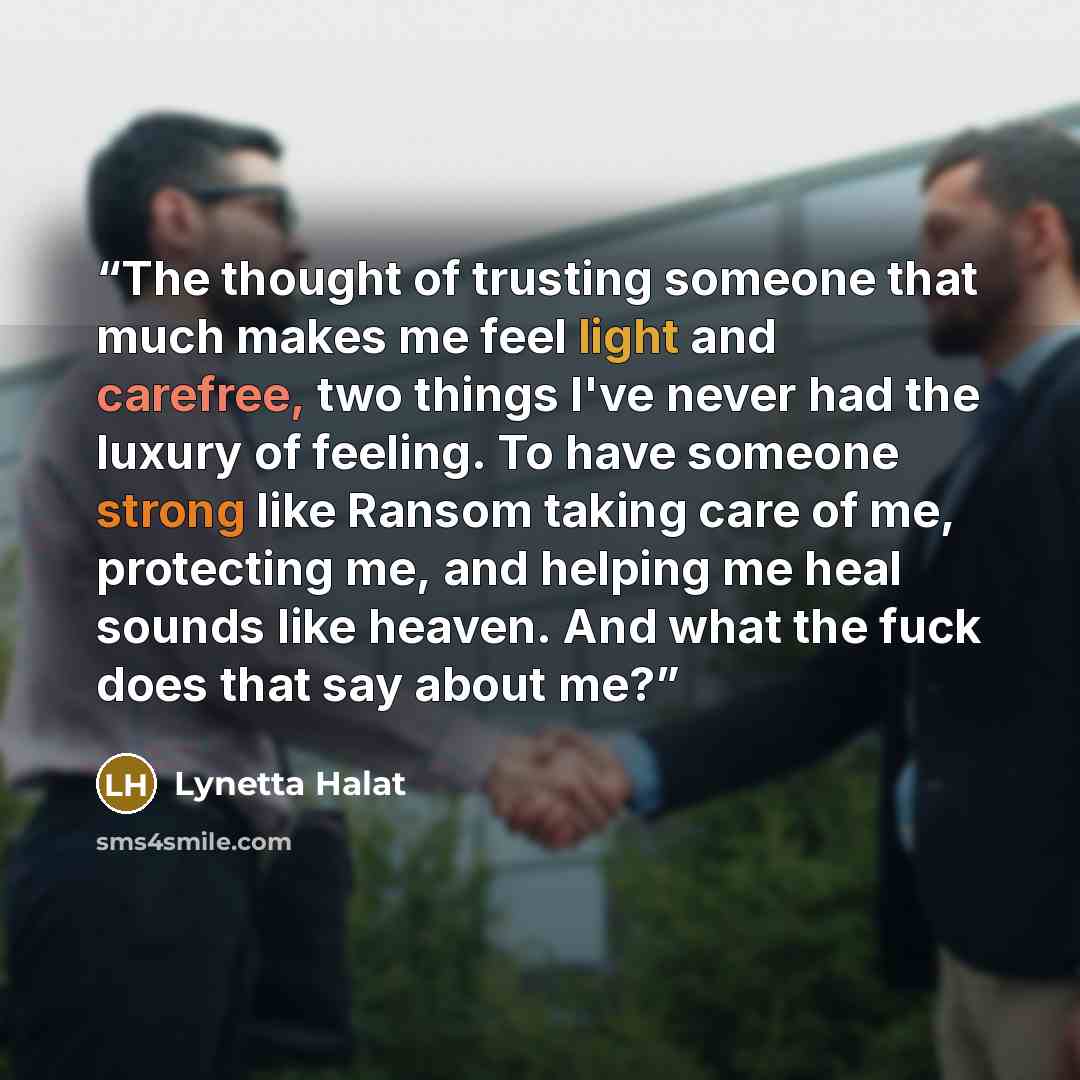 “The thought of trusting someone that much makes me feel light and carefree, two things I've never had the luxury of feeling. To have someone strong like Ransom taking care of me, protecting me, and helping me heal sounds like heaven. And what the fuck does that say about me?” quote by Lynetta Halat