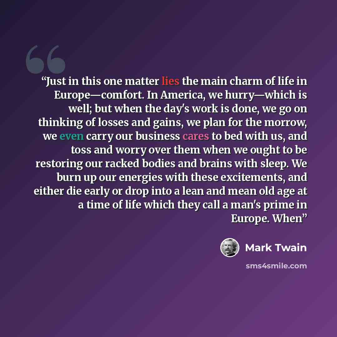 “Just in this one matter lies the main charm of life in Europe—comfort. In America, we hurry—which is well; but when the day's work is done, we go on thinking of losses and gains, we plan for the morrow, we even carry our business cares to bed with us, and toss and worry over them when we ought to…” quote by Mark Twain