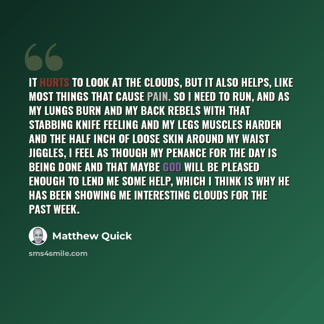 “It hurts to look at the clouds, but it also helps, like most things that cause pain. So I need to run, and as my lungs burn and my back rebels with that stabbing knife feeling and my legs muscles harden and the half inch of loose skin around my waist jiggles, I feel as though my penance for the…” quote by Matthew Quick
