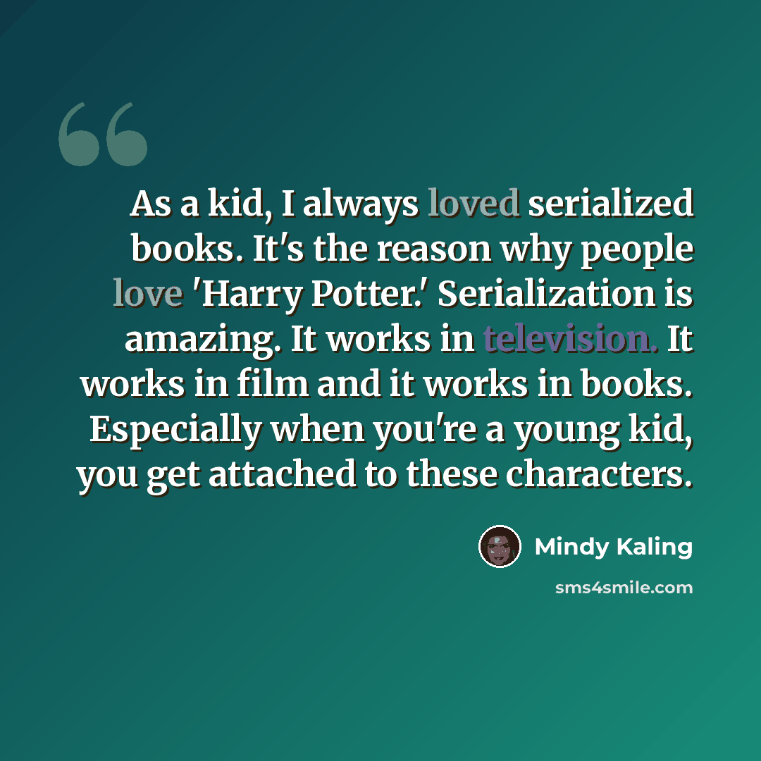 “As a kid, I always loved serialized books. It's the reason why people love 'Harry Potter.' Serialization is amazing. It works in television. It works in film and it works in books. Especially when you're a young kid, you get attached to these characters.” quote by Mindy Kaling