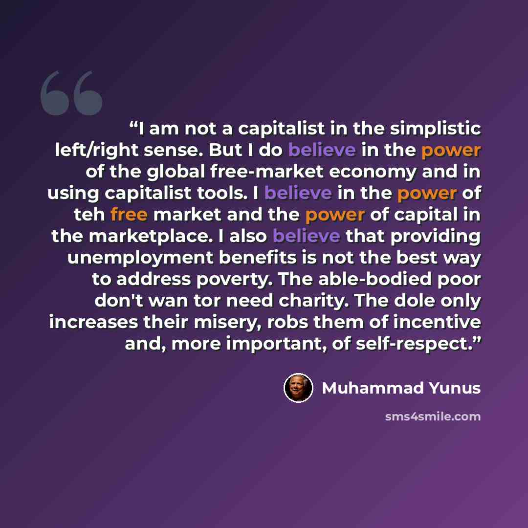 “I am not a capitalist in the simplistic left/right sense. But I do believe in the power of the global free-market economy and in using capitalist tools. I believe in the power of teh free market and the power of capital in the marketplace. I also believe that providing unemployment benefits is not…” quote by Muhammad Yunus