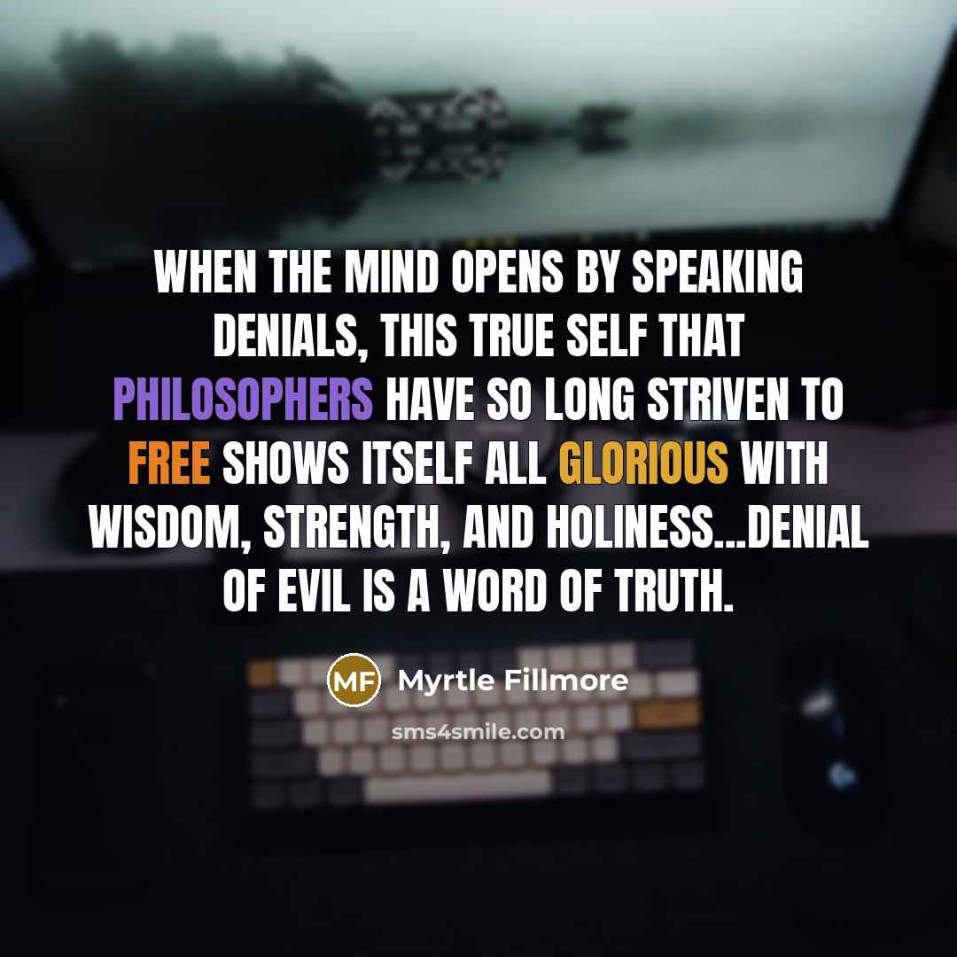 “When the mind opens by speaking denials, this true Self that philosophers have so long striven to free shows itself all glorious with wisdom, strength, and holiness...Denial of evil is a word of Truth.” quote by Myrtle Fillmore