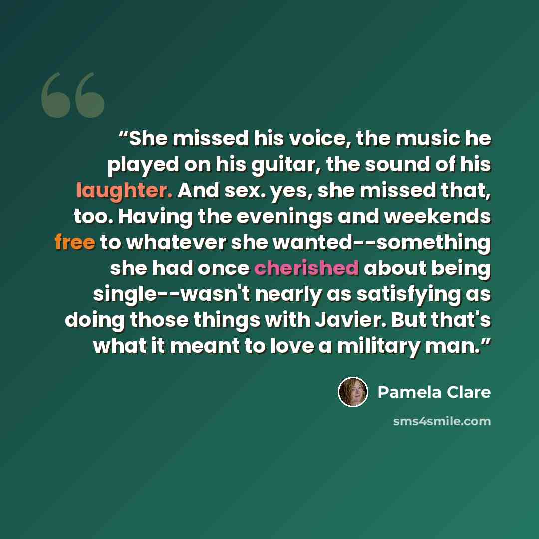 “She missed his voice, the music he played on his guitar, the sound of his laughter. And sex. yes, she missed that, too. Having the evenings and weekends free to whatever she wanted--something she had once cherished about being single--wasn't nearly as satisfying as doing those things with Javier…” quote by Pamela Clare