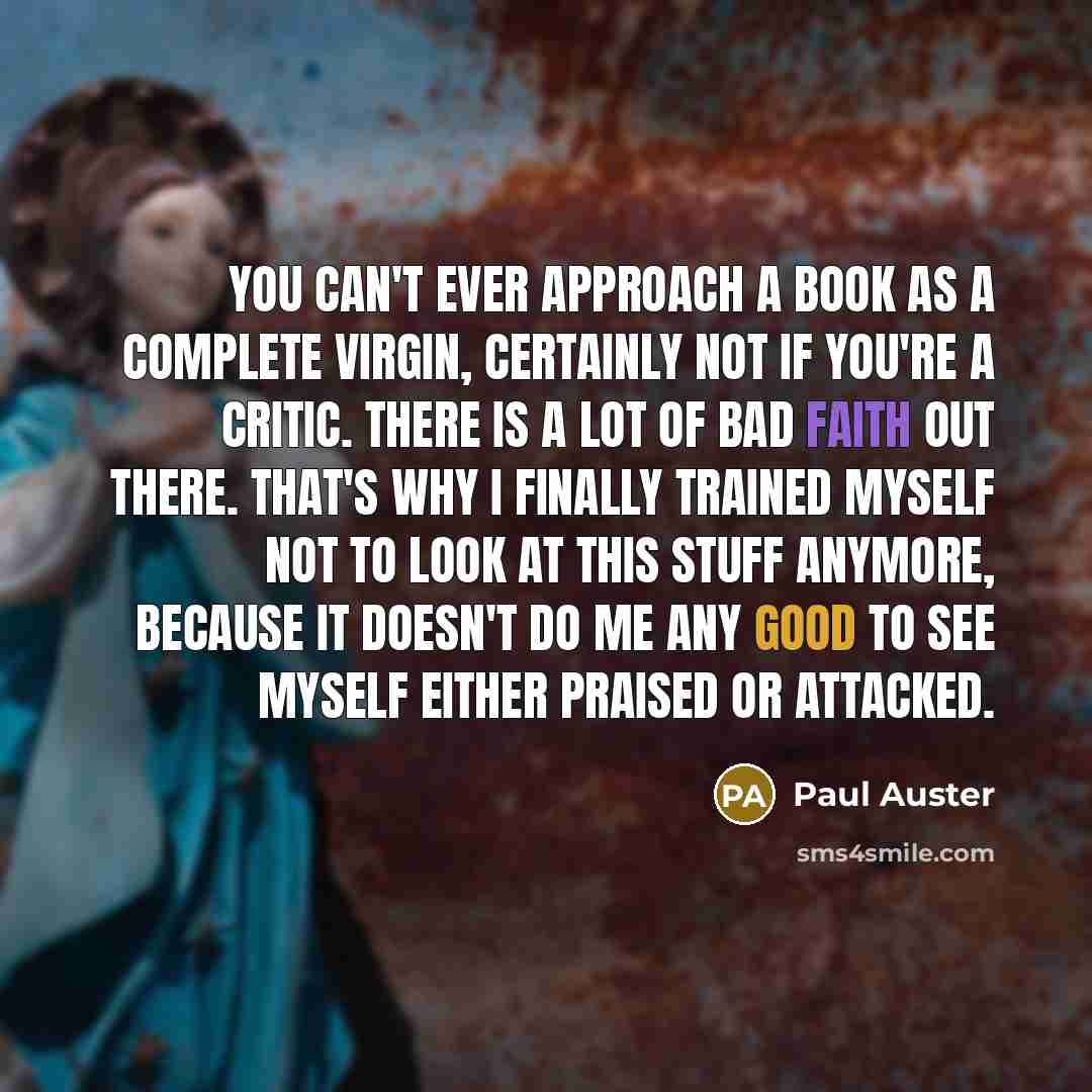 “You can't ever approach a book as a complete virgin, certainly not if you're a critic. There is a lot of bad faith out there. That's why I finally trained myself not to look at this stuff anymore, because it doesn't do me any good to see myself either praised or attacked.” quote by Paul Auster