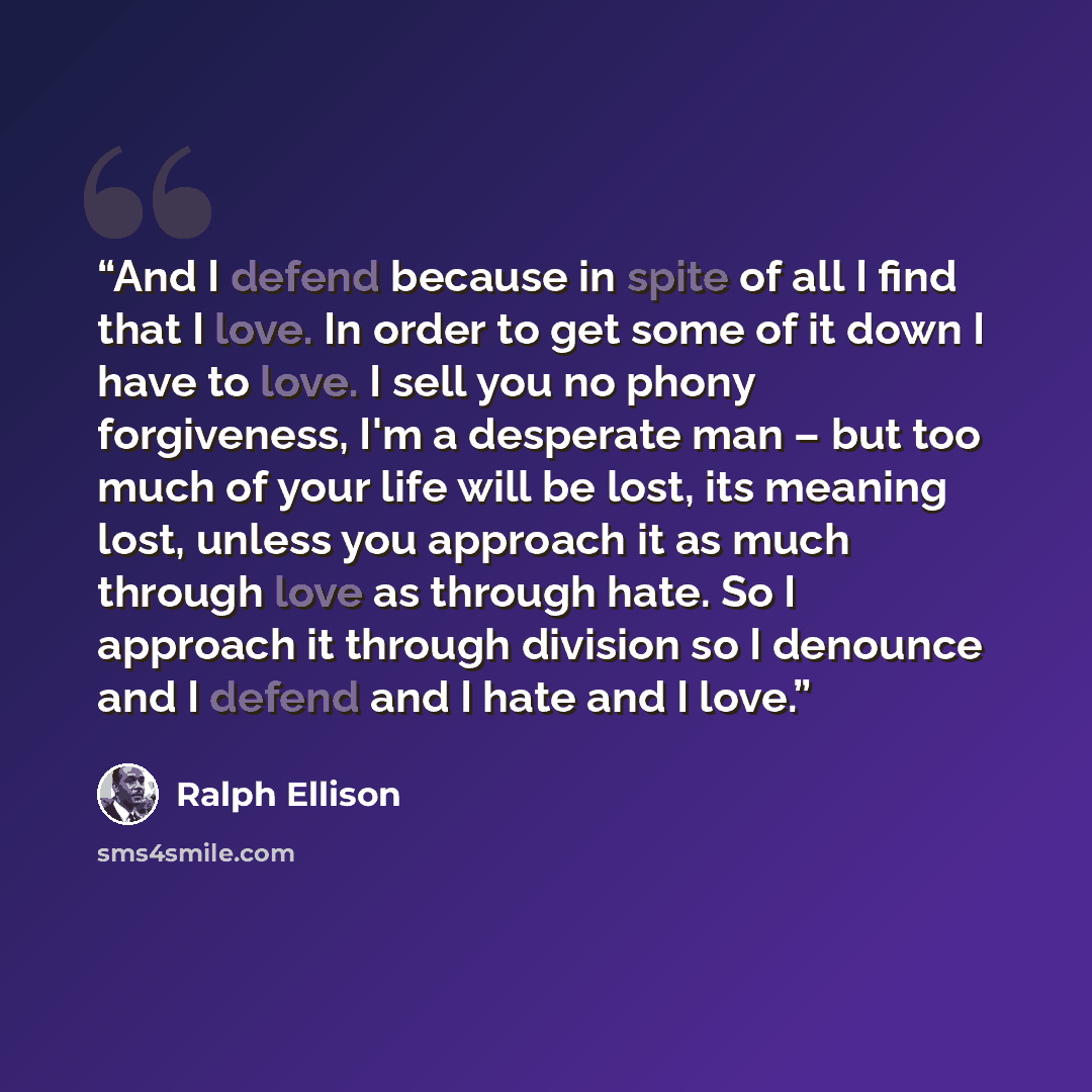 “And I defend because in spite of all I find that I love. In order to get some of it down I have to love. I sell you no phony forgiveness, I'm a desperate man – but too much of your life will be lost, its meaning lost, unless you approach it as much through love as through hate. So I approach it…” quote by Ralph Ellison