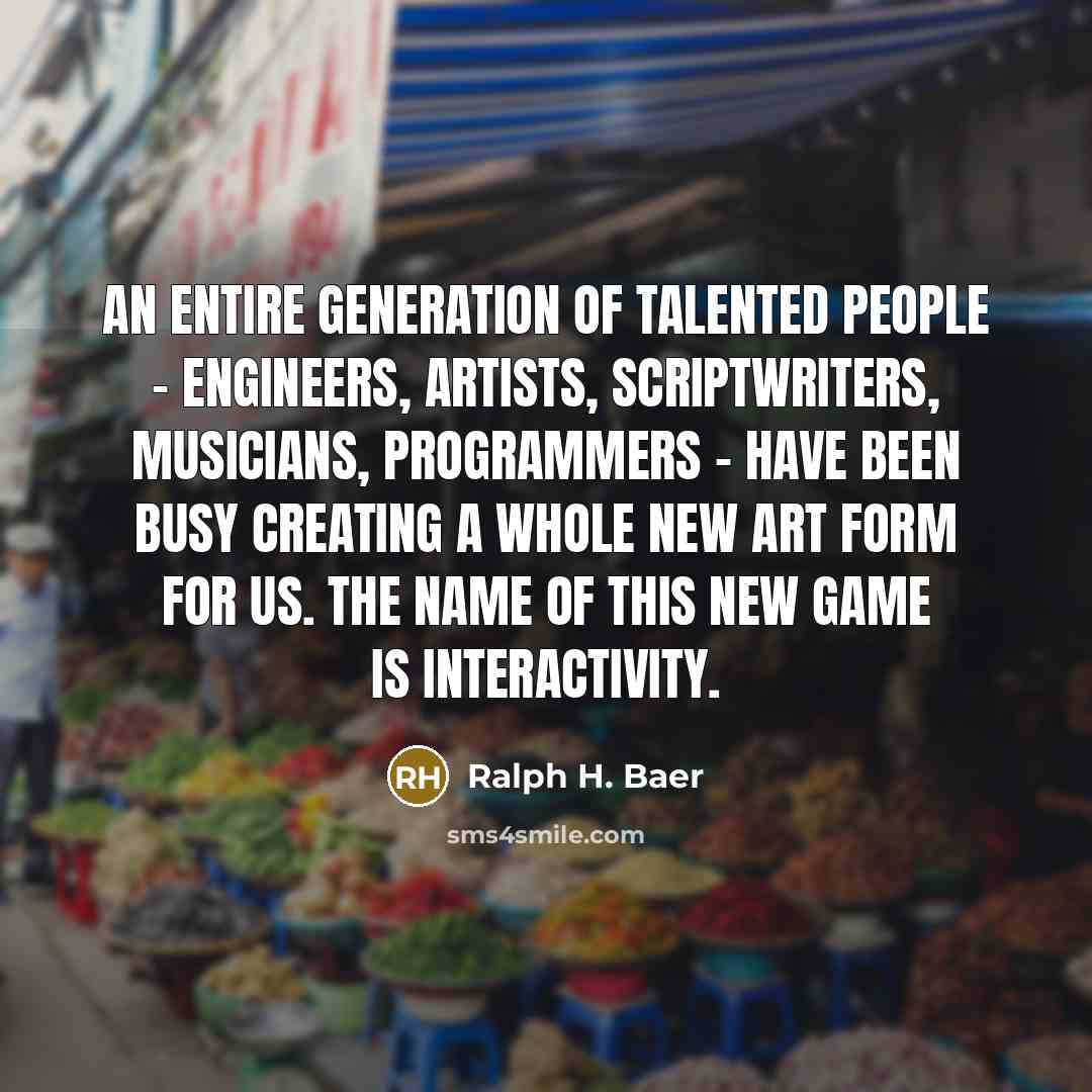 “An entire generation of talented people - engineers, artists, scriptwriters, musicians, programmers - have been busy creating a whole new art form for us. The name of this new game is interactivity.” quote by Ralph H. Baer
