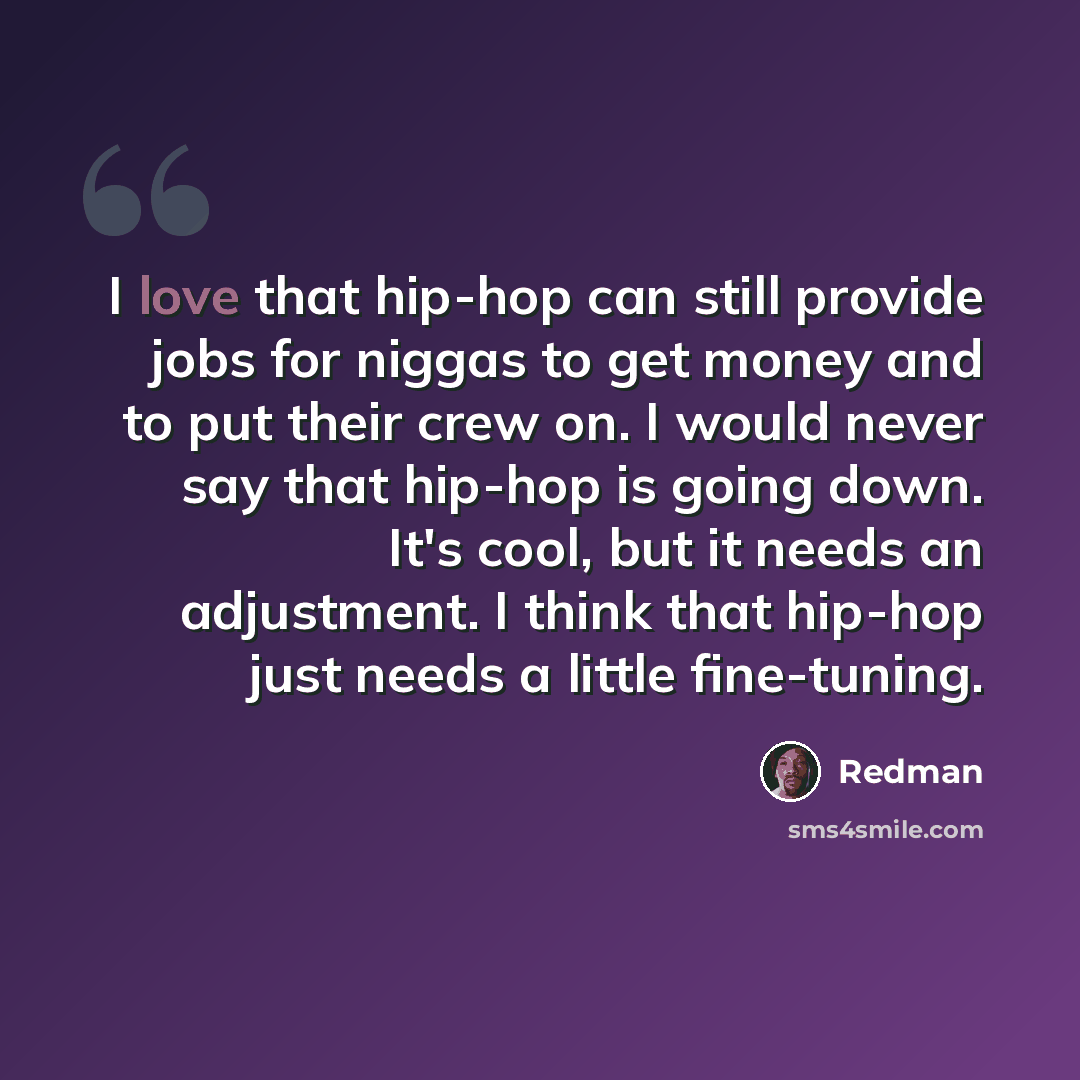 “I love that hip-hop can still provide jobs for niggas to get money and to put their crew on. I would never say that hip-hop is going down. It's cool, but it needs an adjustment. I think that hip-hop just needs a little fine-tuning.” quote by Redman