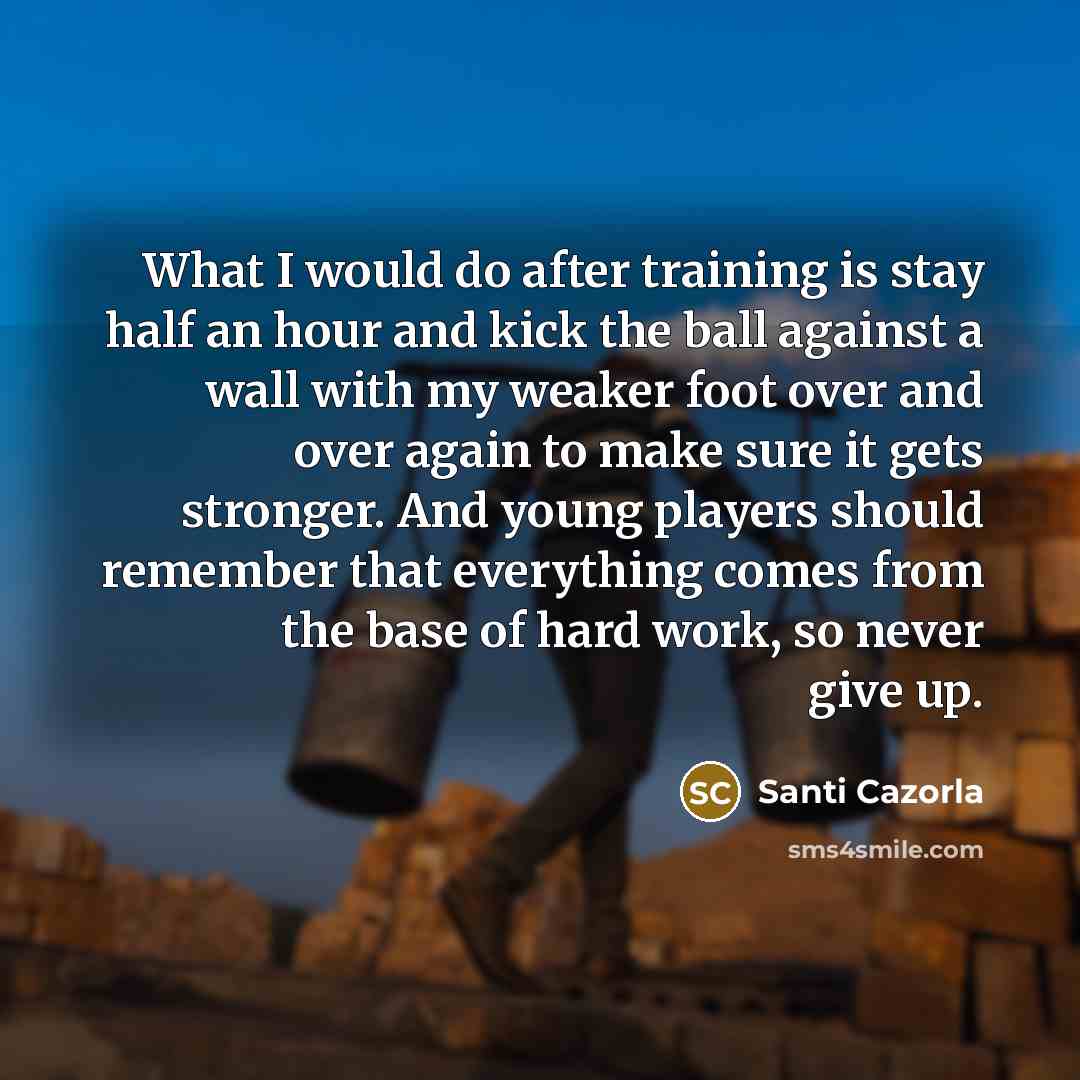 “What I would do after training is stay half an hour and kick the ball against a wall with my weaker foot over and over again to make sure it gets stronger. And young players should remember that everything comes from the base of hard work, so never give up.” quote by Santi Cazorla