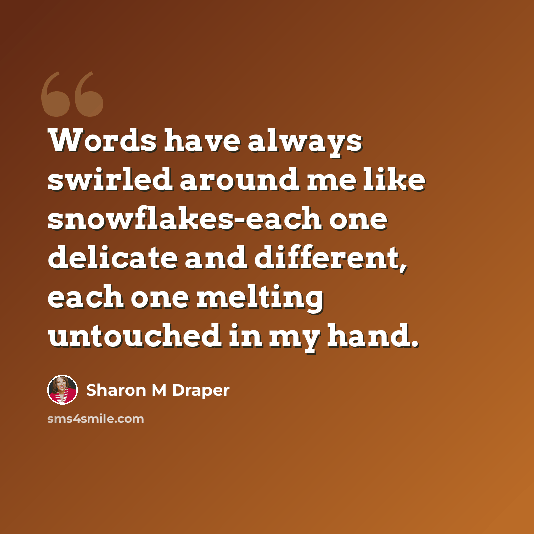 “Words have always swirled around me like snowflakes-each one delicate and different, each one melting untouched in my hand.” quote by Sharon M Draper