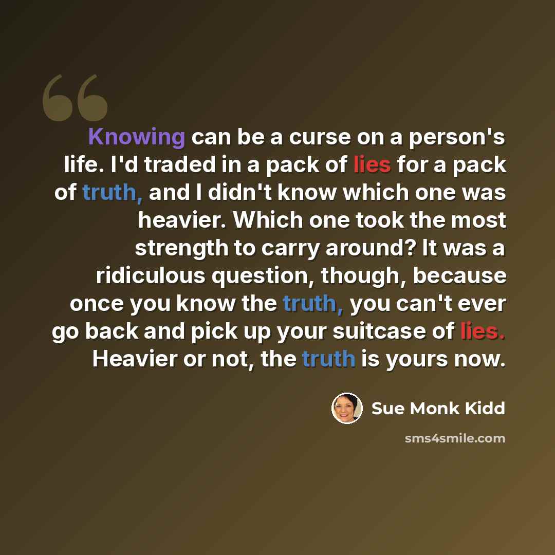 “Knowing can be a curse on a person's life. I'd traded in a pack of lies for a pack of truth, and I didn't know which one was heavier. Which one took the most strength to carry around? It was a ridiculous question, though, because once you know the truth, you can't ever go back and pick up your…” quote by Sue Monk Kidd