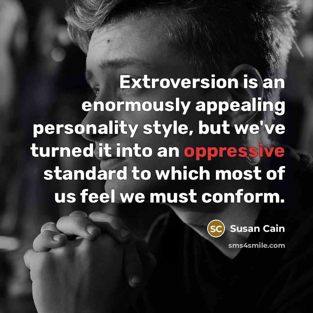 “Extroversion is an enormously appealing personality style, but we've turned it into an oppressive standard to which most of us feel we must conform.” quote by Susan Cain