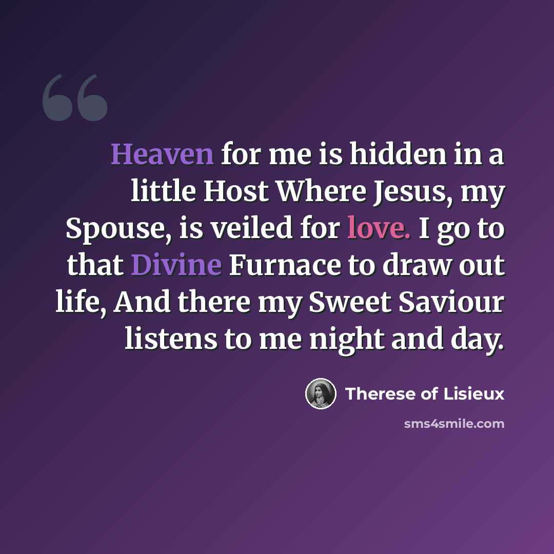 “Heaven for me is hidden in a little Host Where Jesus, my Spouse, is veiled for love. I go to that Divine Furnace to draw out life, And there my Sweet Saviour listens to me night and day.” quote by Therese of Lisieux