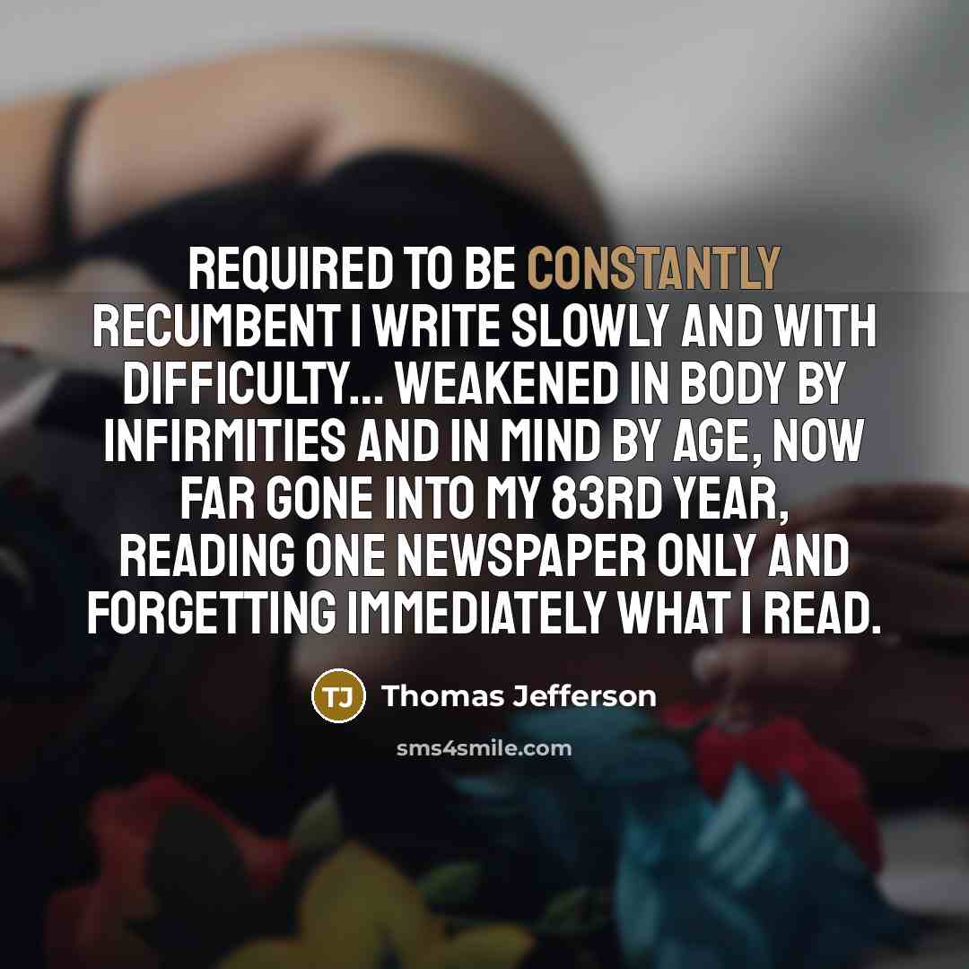 “Required to be constantly recumbent I write slowly and with difficulty… Weakened in body by infirmities and in mind by age, now far gone into my 83rd year, reading one newspaper only and forgetting immediately what I read.” quote by Thomas Jefferson