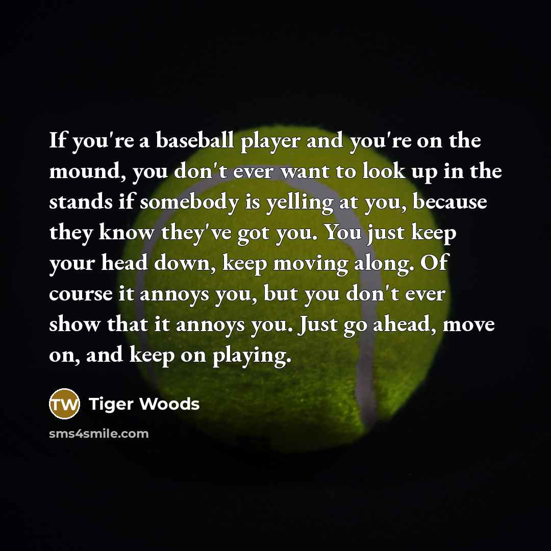 “If you're a baseball player and you're on the mound, you don't ever want to look up in the stands if somebody is yelling at you, because they know they've got you. You just keep your head down, keep moving along. Of course it annoys you, but you don't ever show that it annoys you. Just go ahead…” quote by Tiger Woods