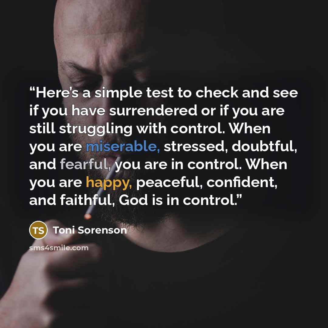 “Here’s a simple test to check and see if you have surrendered or if you are still struggling with control. When you are miserable, stressed, doubtful, and fearful, you are in control. When you are happy, peaceful, confident, and faithful, God is in control.” quote by Toni Sorenson