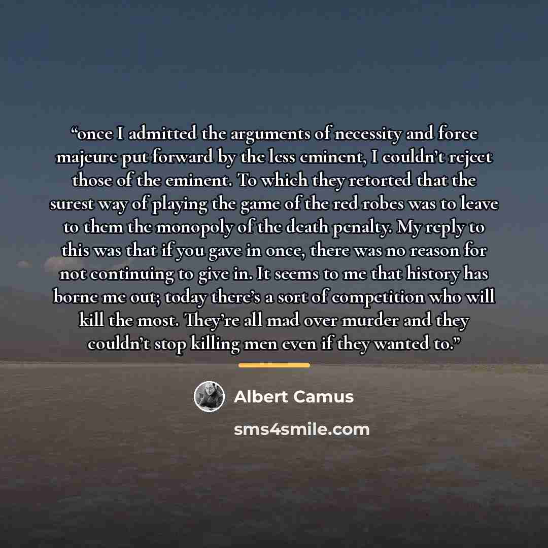 “once I admitted the arguments of necessity and force majeure put forward by the less eminent, I couldn’t reject those of the eminent. To which they retorted that the surest way of playing the game of the red robes was to leave to them the monopoly of the death penalty. My reply to this was that if…” quote by Albert Camus