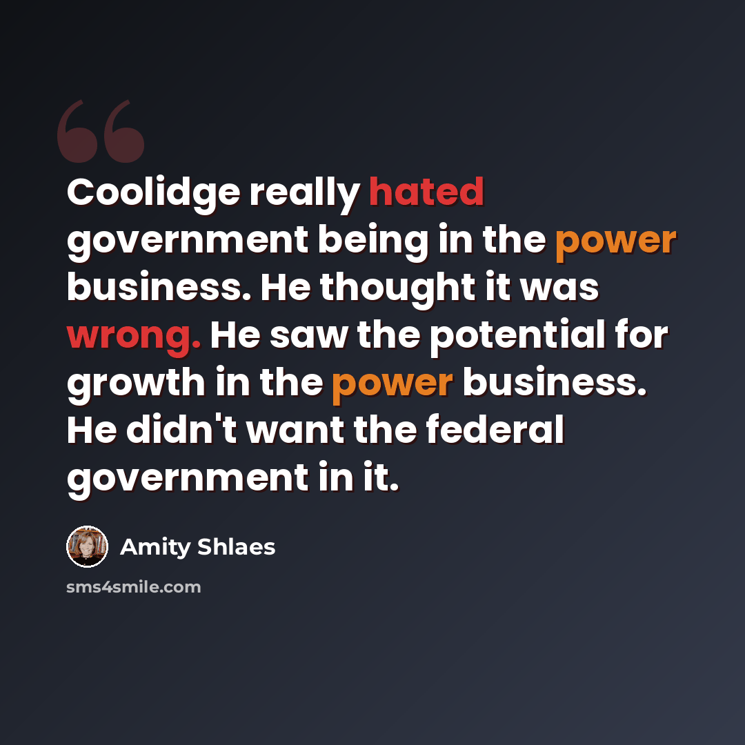“Coolidge really hated government being in the power business. He thought it was wrong. He saw the potential for growth in the power business. He didn't want the federal government in it.” quote by Amity Shlaes