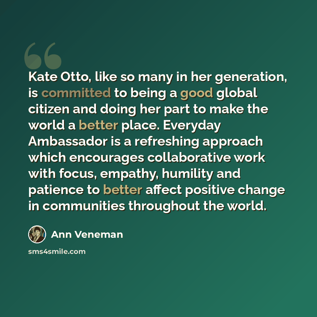 “Kate Otto, like so many in her generation, is committed to being a good global citizen and doing her part to make the world a better place. Everyday Ambassador is a refreshing approach which encourages collaborative work with focus, empathy, humility and patience to better affect positive change…” quote by Ann Veneman