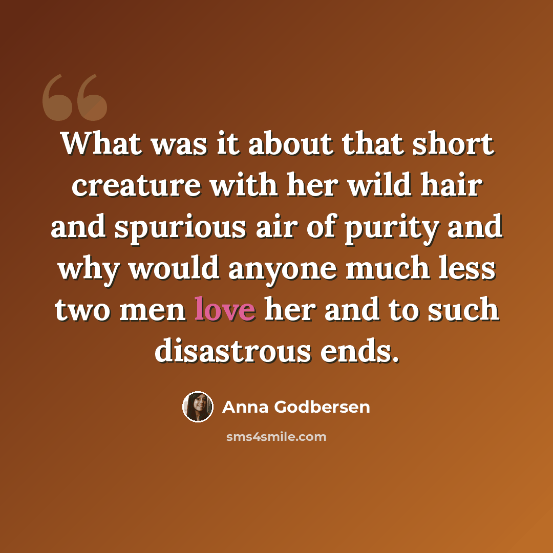 “What was it about that short creature with her wild hair and spurious air of purity and why would anyone much less two men love her and to such disastrous ends.” quote by Anna Godbersen