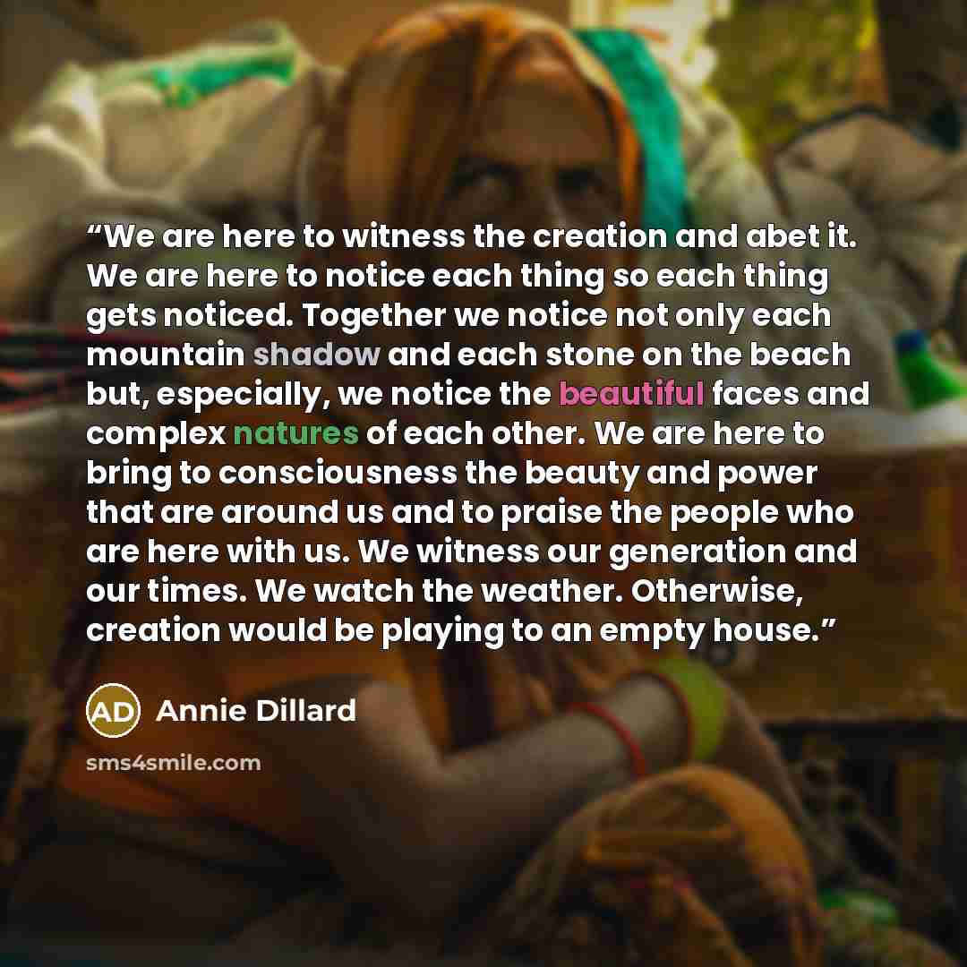 “We are here to witness the creation and abet it. We are here to notice each thing so each thing gets noticed. Together we notice not only each mountain shadow and each stone on the beach but, especially, we notice the beautiful faces and complex natures of each other. We are here to bring to…” quote by Annie Dillard