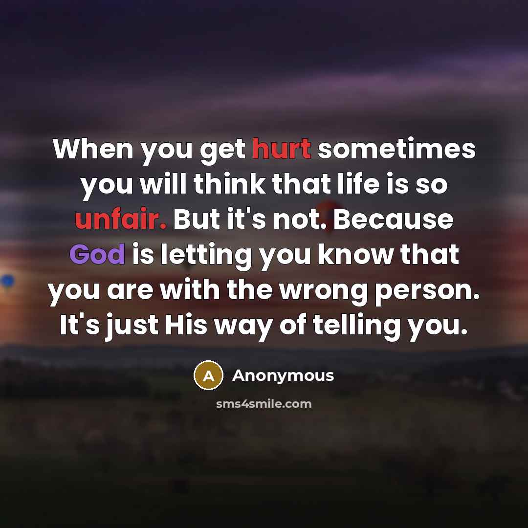 “When you get hurt sometimes you will think that life is so unfair. But it's not. Because God is letting you know that you are with the wrong person. It's just His way of telling you.” quote by Anonymous