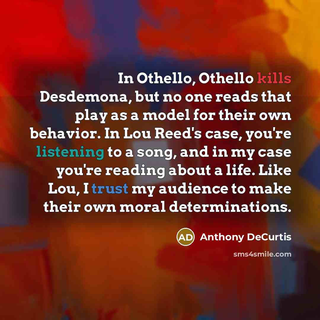 “In Othello, Othello kills Desdemona, but no one reads that play as a model for their own behavior. In Lou Reed's case, you're listening to a song, and in my case you're reading about a life. Like Lou, I trust my audience to make their own moral determinations.” quote by Anthony DeCurtis