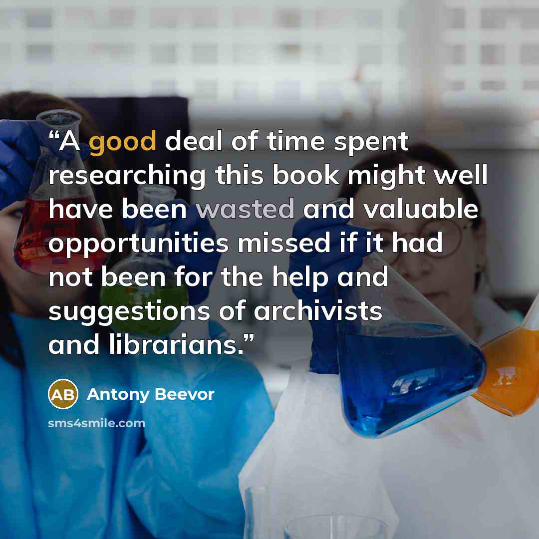 “A good deal of time spent researching this book might well have been wasted and valuable opportunities missed if it had not been for the help and suggestions of archivists and librarians.” quote by Antony Beevor