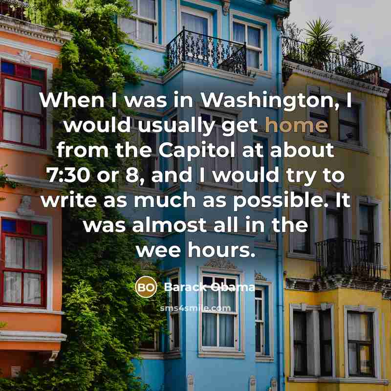 “When I was in Washington, I would usually get home from the Capitol at about 7:30 or 8, and I would try to write as much as possible. It was almost all in the wee hours.” quote by Barack Obama