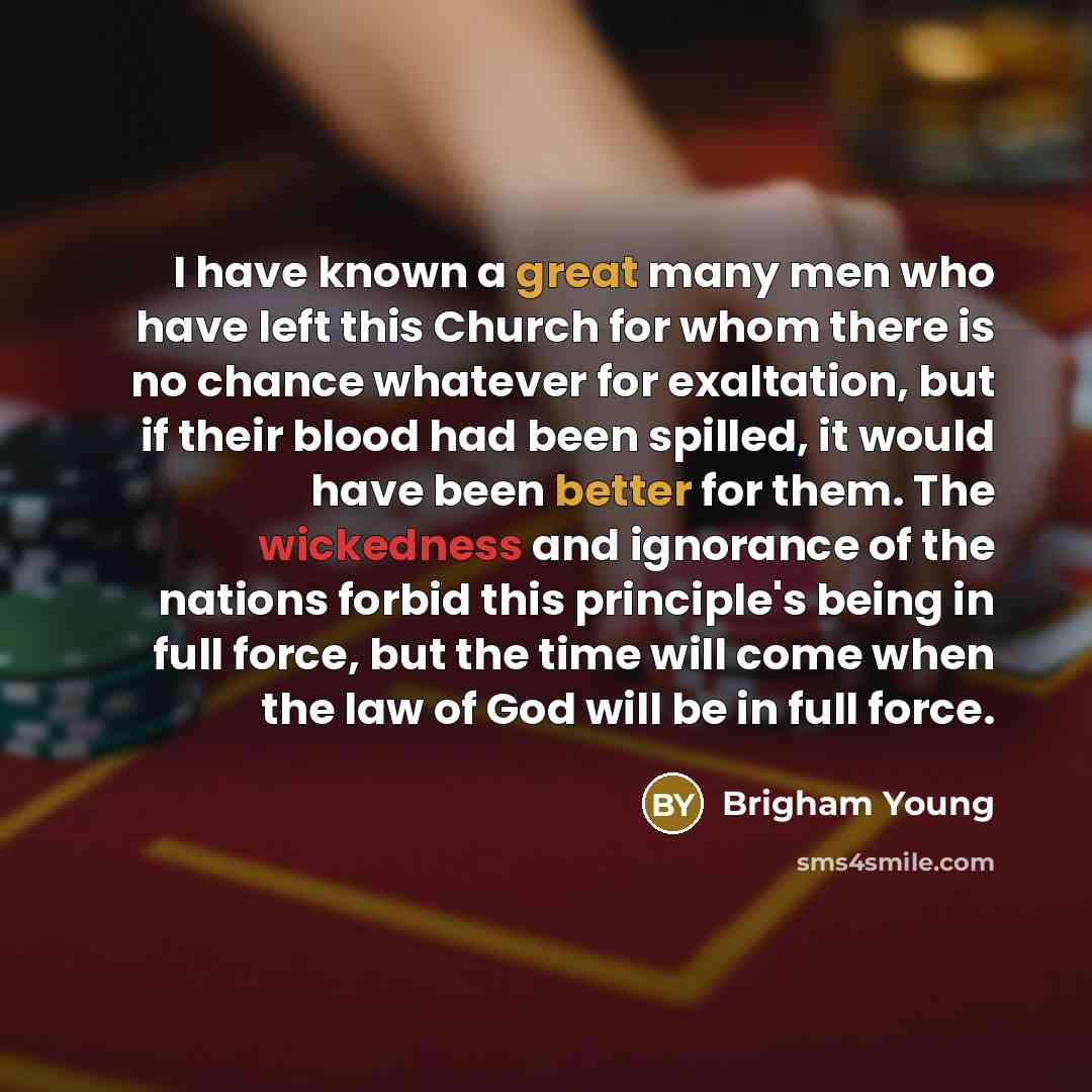 “I have known a great many men who have left this Church for whom there is no chance whatever for exaltation, but if their blood had been spilled, it would have been better for them. The wickedness and ignorance of the nations forbid this principle's being in full force, but the time will come when…” quote by Brigham Young