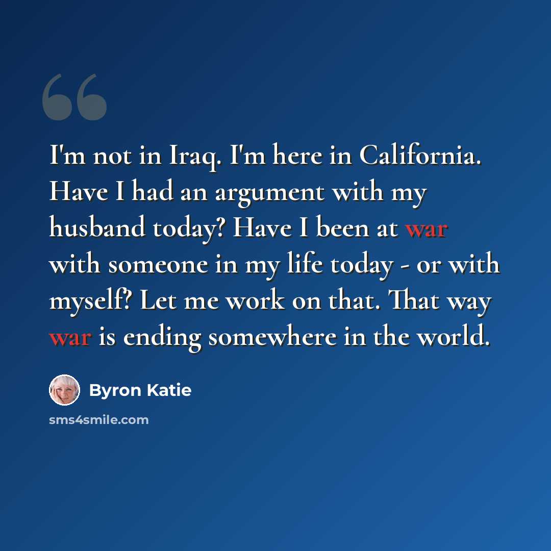 “I'm not in Iraq. I'm here in California. Have I had an argument with my husband today? Have I been at war with someone in my life today - or with myself? Let me work on that. That way war is ending somewhere in the world.” quote by Byron Katie