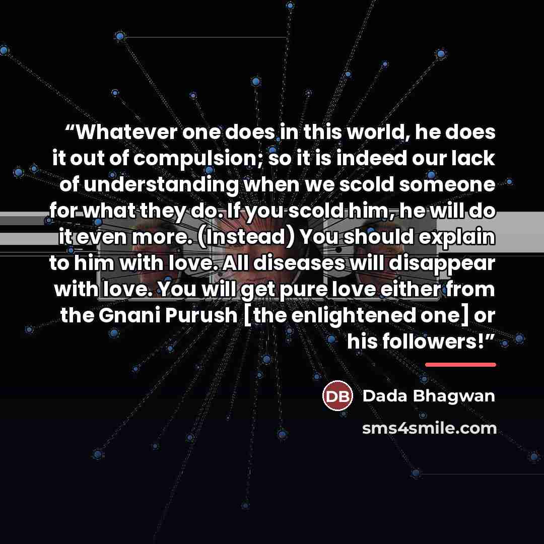 “Whatever one does in this world, he does it out of compulsion; so it is indeed our lack of understanding when we scold someone for what they do. If you scold him, he will do it even more. (Instead) You should explain to him with love. All diseases will disappear with love. You will get pure love…” quote by Dada Bhagwan