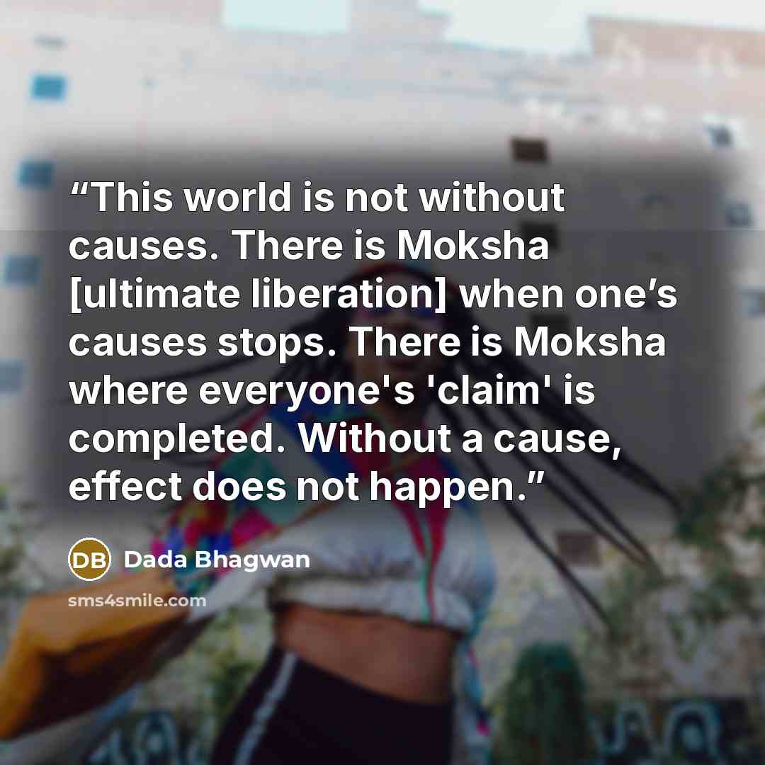 “This world is not without causes. There is Moksha [ultimate liberation] when one’s causes stops. There is Moksha where everyone's 'claim' is completed. Without a cause, effect does not happen.” quote by Dada Bhagwan