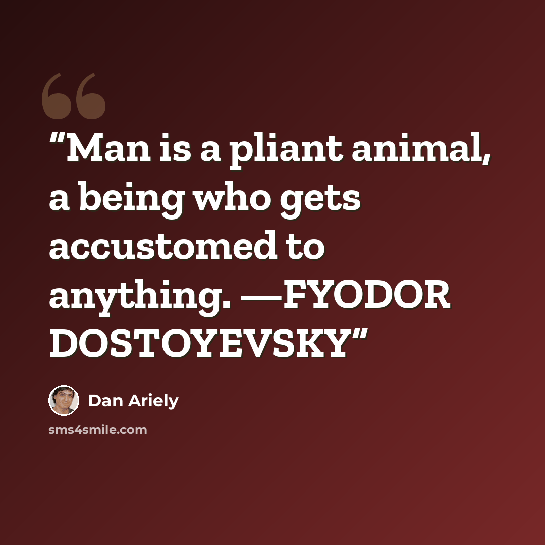 “Man is a pliant animal, a being who gets accustomed to anything. —FYODOR DOSTOYEVSKY” quote by Dan Ariely