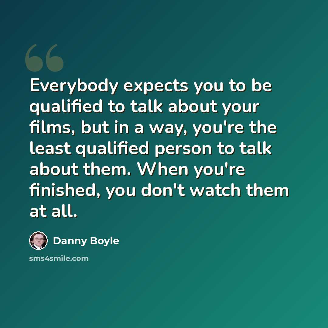 “Everybody expects you to be qualified to talk about your films, but in a way, you're the least qualified person to talk about them. When you're finished, you don't watch them at all.” quote by Danny Boyle
