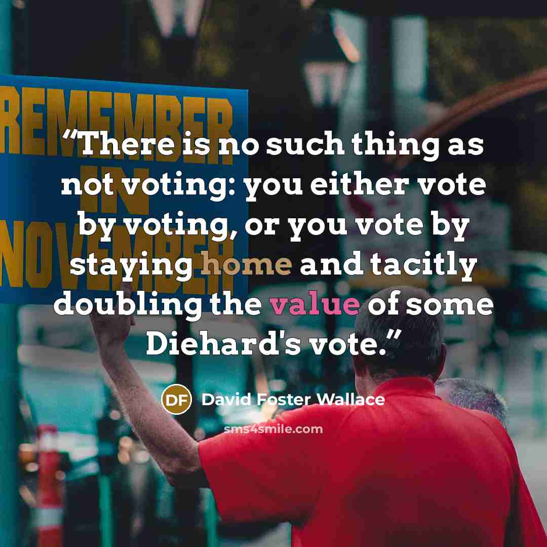“There is no such thing as not voting: you either vote by voting, or you vote by staying home and tacitly doubling the value of some Diehard's vote.” quote by David Foster Wallace