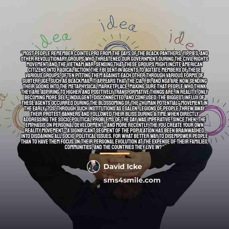 “Most people remember COINTELPRO from the days of the Black Panthers, Yippies, and other revolutionary groups who threatened our government during the civil rights movement and the Vietnam war. Sensing that these groups might incite American citizens into radical action, the FBI sent in agents to…” quote by David Icke