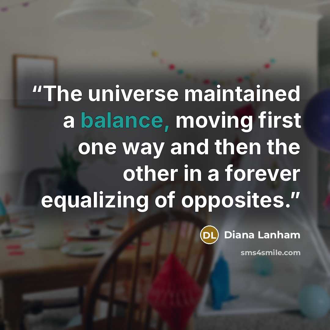 “The universe maintained a balance, moving first one way and then the other in a forever equalizing of opposites.” quote by Diana Lanham