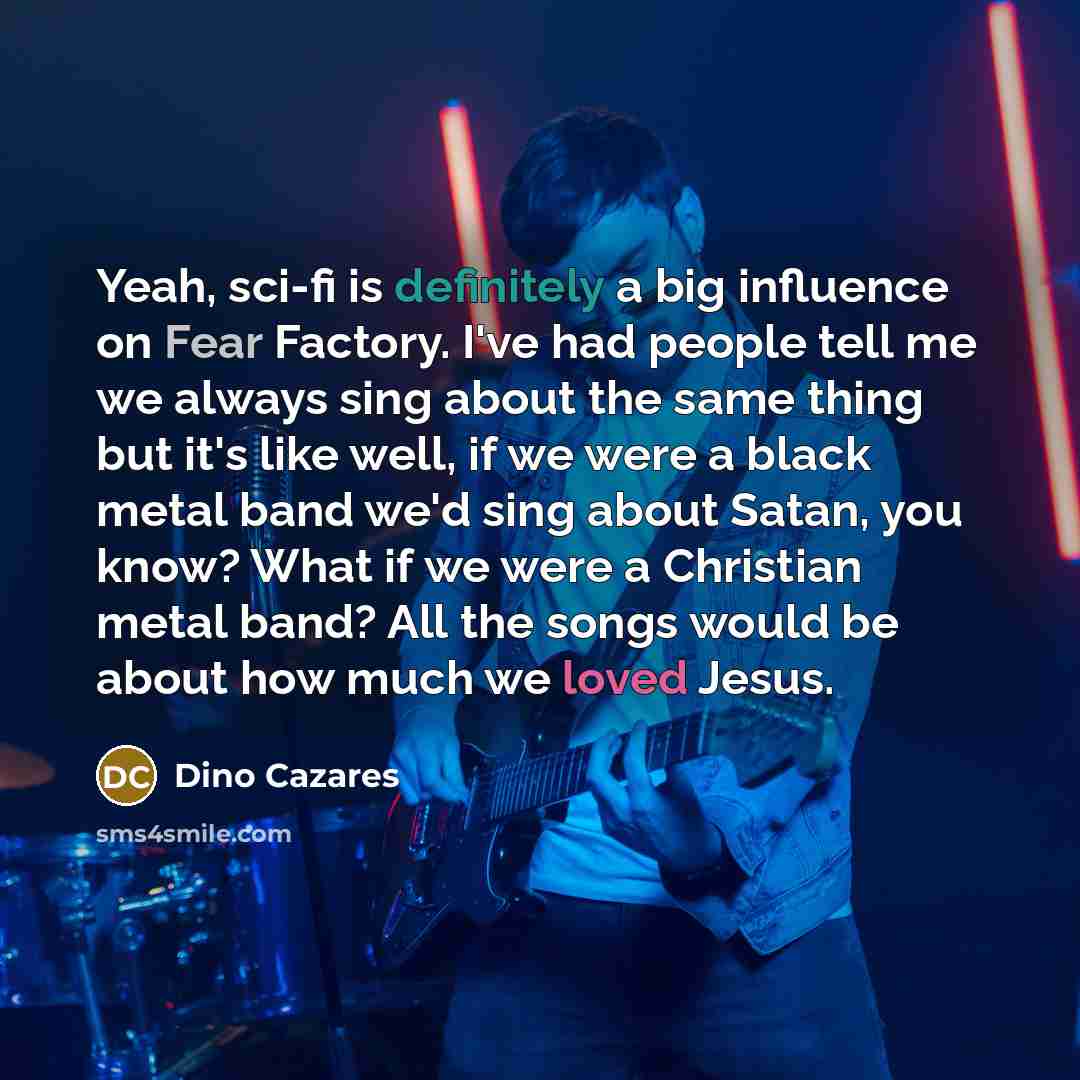 “Yeah, sci-fi is definitely a big influence on Fear Factory. I've had people tell me we always sing about the same thing but it's like well, if we were a black metal band we'd sing about Satan, you know? What if we were a Christian metal band? All the songs would be about how much we loved Jesus.” quote by Dino Cazares