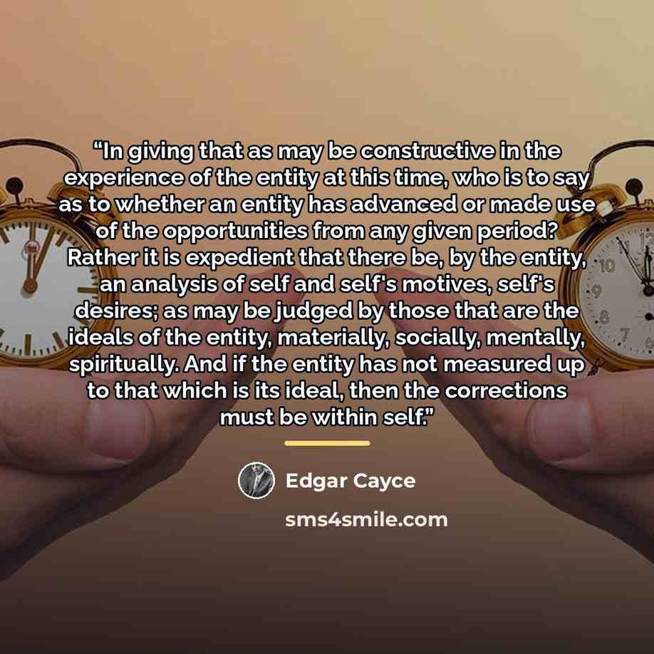 “In giving that as may be constructive in the experience of the entity at this time, who is to say as to whether an entity has advanced or made use of the opportunities from any given period? Rather it is expedient that there be, by the entity, an analysis of self and self's motives, self's…” quote by Edgar Cayce