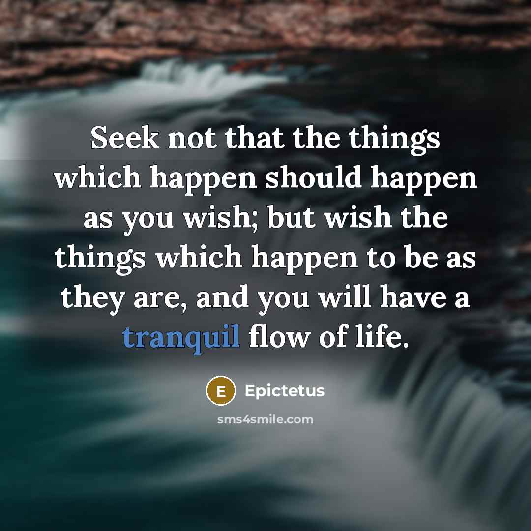 “Seek not that the things which happen should happen as you wish; but wish the things which happen to be as they are, and you will have a tranquil flow of life.” quote by Epictetus
