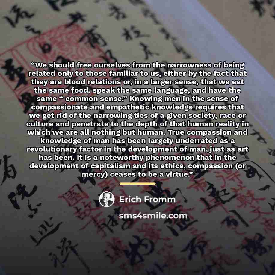 “We should free ourselves from the narrowness of being related only to those familiar to us, either by the fact that they are blood relations or, in a larger sense, that we eat the same food, speak the same language, and have the same “ common sense.” Knowing men in the sense of compassionate and…” quote by Erich Fromm