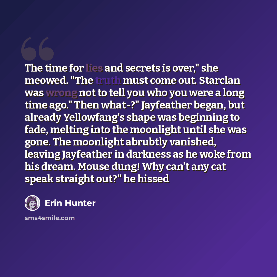 “The time for lies and secrets is over," she meowed. "The truth must come out. Starclan was wrong not to tell you who you were a long time ago." Then what-?" Jayfeather began, but already Yellowfang's shape was beginning to fade, melting into the moonlight until she was gone. The moonlight abrubtly…” quote by Erin Hunter