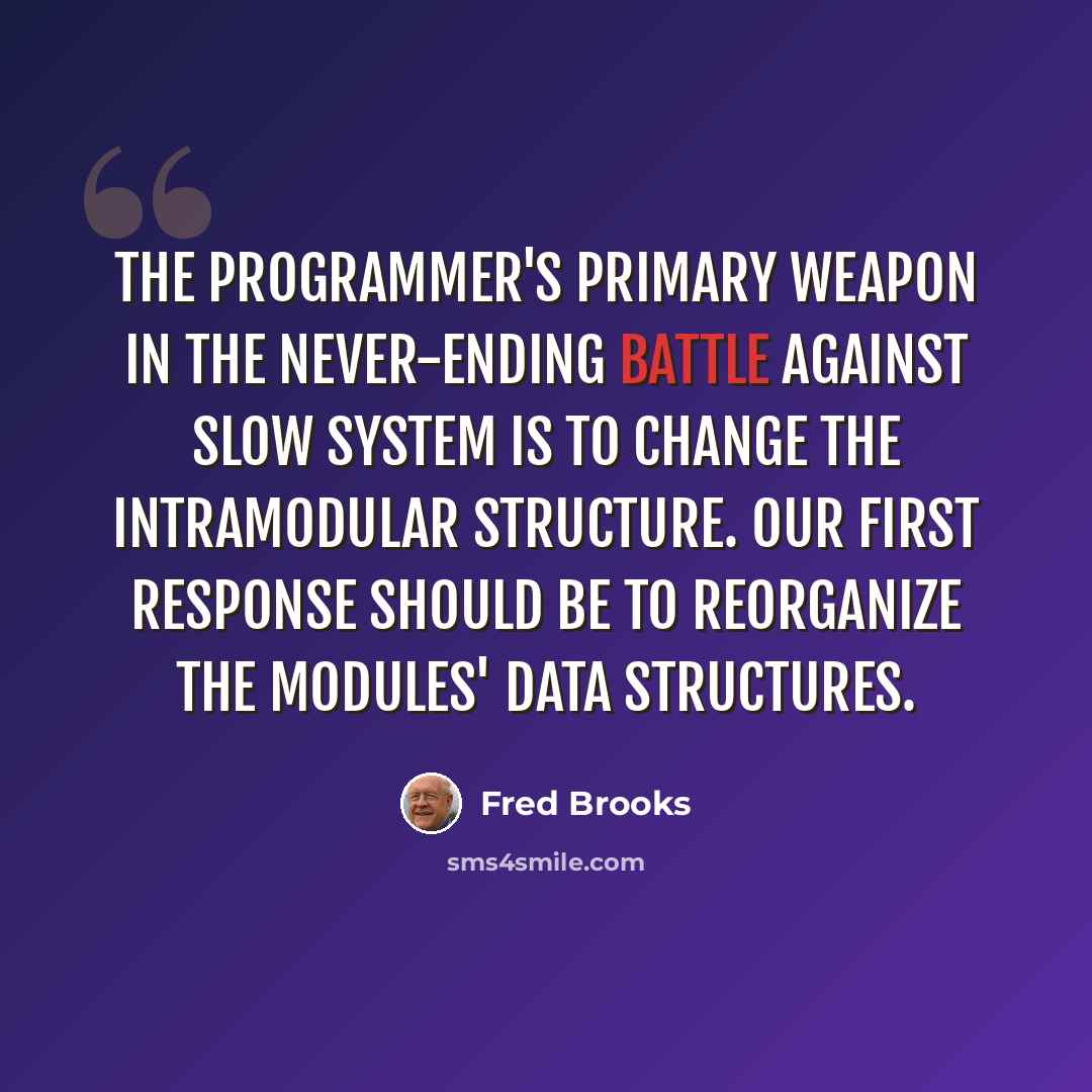 “The programmer's primary weapon in the never-ending battle against slow system is to change the intramodular structure. Our first response should be to reorganize the modules' data structures.” quote by Fred Brooks